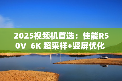 2025视频机首选:佳能R50V 6K 超采样+竖屏优化 创作者的双修神器 2025视频机首选:佳能R50V 6K 超采样+竖屏优化 创作者的双修神器