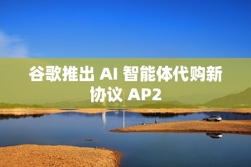 谷歌推出 AI 智能体代购新协议 AP2