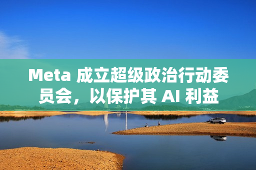 Meta 成立超级政治行动委员会，以保护其 AI 利益