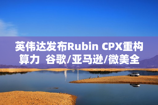 英伟达发布Rubin CPX重构算力  谷歌/亚马逊/微美全息等AI芯片群雄加速并起！