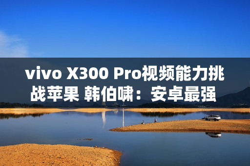 vivo X300 Pro视频能力挑战苹果 韩伯啸：安卓最强 没有之一
