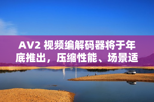 AV2 视频编解码器将于年底推出，压缩性能、场景适配全面提升