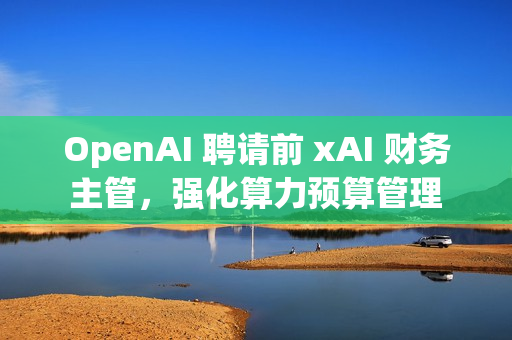 OpenAI 聘请前 xAI 财务主管，强化算力预算管理