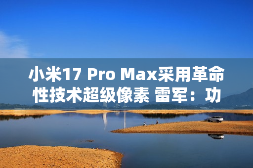 小米17 Pro Max采用革命性技术超级像素 雷军：功耗降低26% 非常夸张