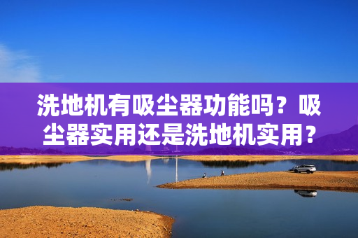 洗地机有吸尘器功能吗?吸尘器实用还是洗地机实用?2025选购指南 洗地机有吸尘器功能吗?吸尘器实用还是洗地机实用?2025选购指南
