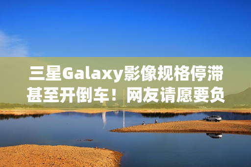 三星Galaxy影像规格停滞甚至开倒车！网友请愿要负责人下台