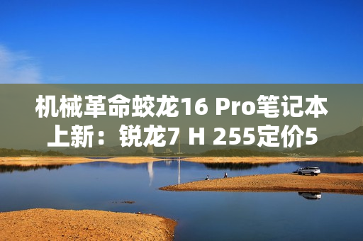 机械革命蛟龙16 Pro笔记本上新：锐龙7 H 255定价5995元起