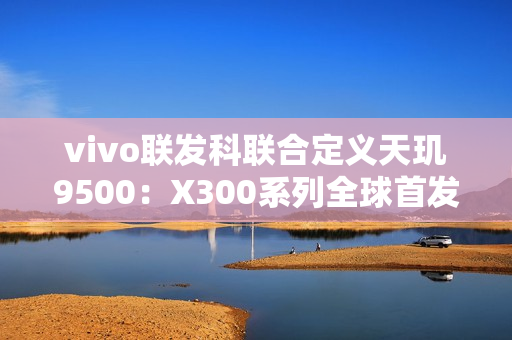 vivo联发科联合定义天玑9500：X300系列全球首发