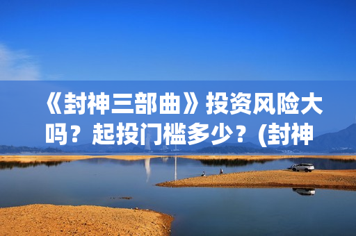 《封神三部曲》投资风险大吗？起投门槛多少？(封神三部曲于适:《封神三部曲》公布演员阵容)