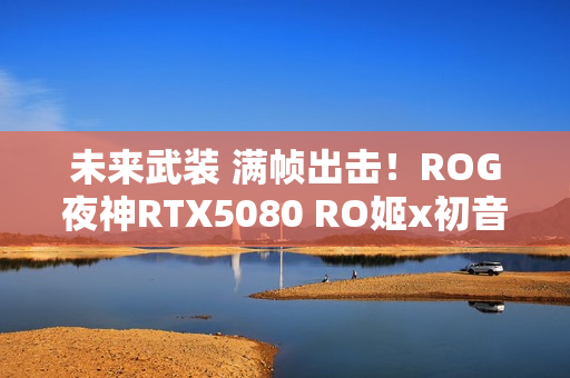 未来武装 满帧出击！ROG夜神RTX5080 RO姬x初音未来版显卡开售
