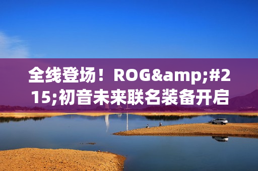 全线登场！ROG×初音未来联名装备开启预约 超能好物即刻拥有