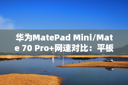华为MatePad Mini/Mate 70 Pro+网速对比：平板在电信网络下优势明显