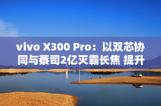 vivo X300 Pro：以双芯协同与蔡司2亿灭霸长焦 提升2025旗舰拍照新标准