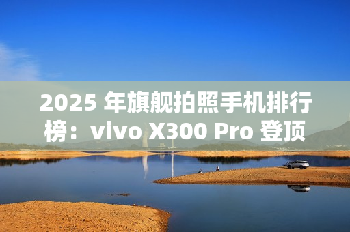 2025 年旗舰拍照手机排行榜：vivo X300 Pro 登顶
