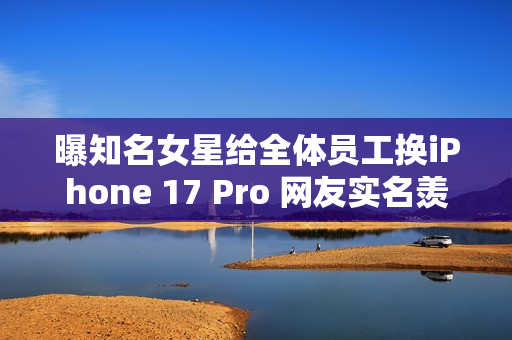 曝知名女星给全体员工换iPhone 17 Pro 网友实名羡慕