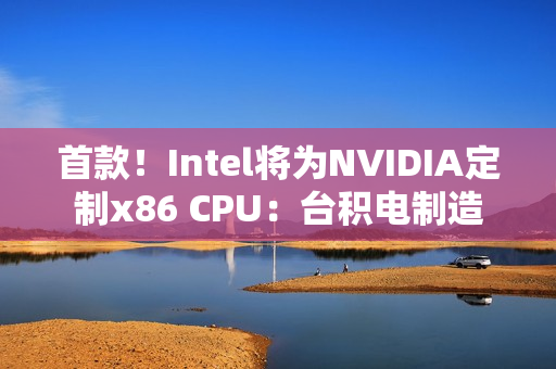 首款！Intel将为NVIDIA定制x86 CPU：台积电制造