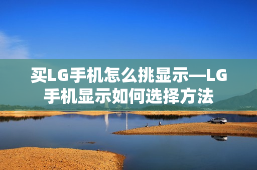 买LG手机怎么挑显示—LG手机显示如何选择方法 买LG手机怎么挑显示—LG手机显示如何选择方法