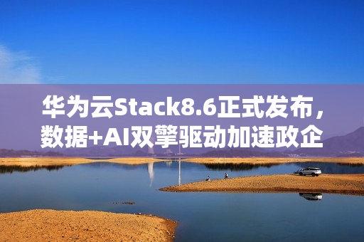 华为云Stack8.6正式发布，数据+AI双擎驱动加速政企智能化跃迁