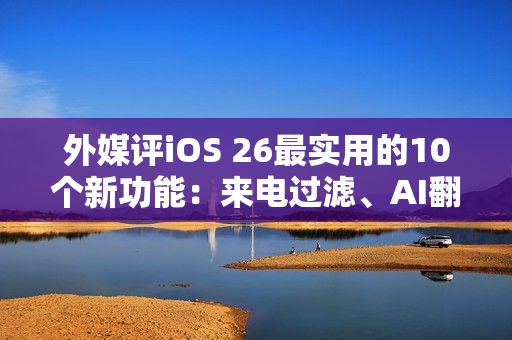 外媒评iOS 26最实用的10个新功能：来电过滤、AI翻译