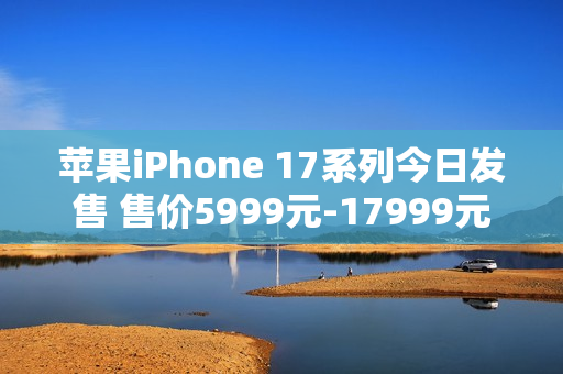 苹果iPhone 17系列今日发售 售价5999元-17999元