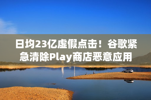 日均23亿虚假点击！谷歌紧急清除Play商店恶意应用