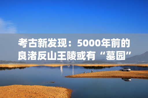 考古新发现：5000年前的良渚反山王陵或有“墓园”(考古新发现揭秘)