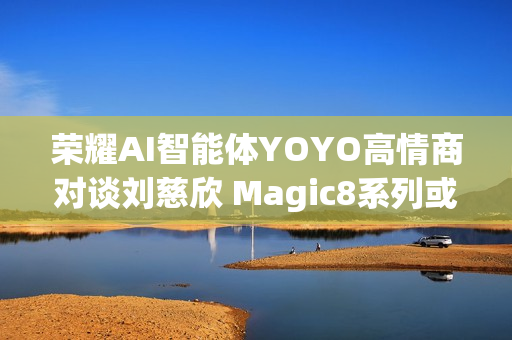荣耀AI智能体YOYO高情商对谈刘慈欣 Magic8系列或迎大招 荣耀AI智能体YOYO高情商对谈刘慈欣 Magic8系列或迎大招