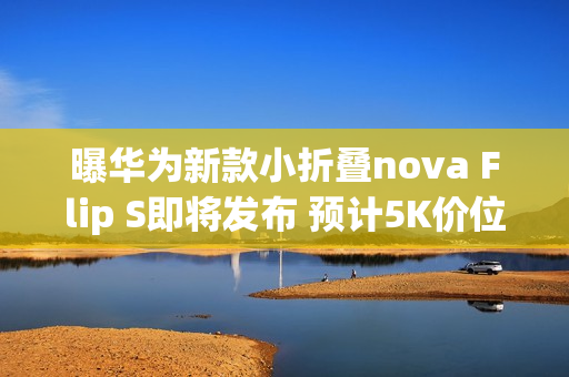 曝华为新款小折叠nova Flip S即将发布 预计5K价位段