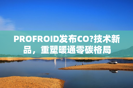 PROFROID发布CO?技术新品,重塑暖通零碳格局 PROFROID发布CO?技术新品,重塑暖通零碳格局
