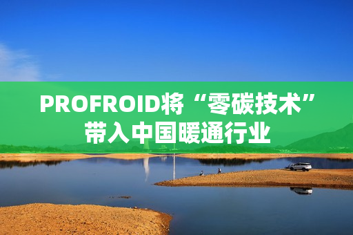 PROFROID将“零碳技术”带入中国暖通行业 PROFROID将“零碳技术”带入中国暖通行业