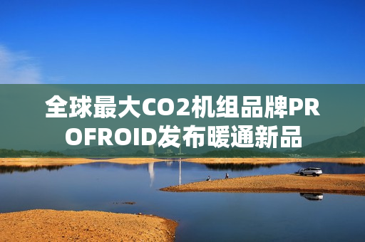 全球最大CO2机组品牌PROFROID发布暖通新品