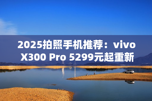 2025拍照手机推荐：vivo X300 Pro 5299元起重新定义旅拍体验