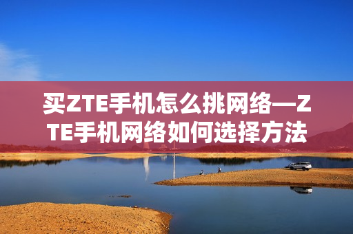 买ZTE手机怎么挑网络—ZTE手机网络如何选择方法 买ZTE手机怎么挑网络—ZTE手机网络如何选择方法