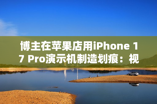 博主在苹果店用iPhone 17 Pro演示机制造划痕:视频引发争议 博主在苹果店用iPhone 17 Pro演示机制造划痕:视频引发争议