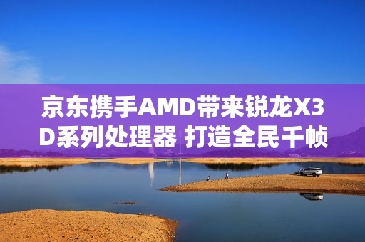 京东携手AMD带来锐龙X3D系列处理器 打造全民千帧电竞体验