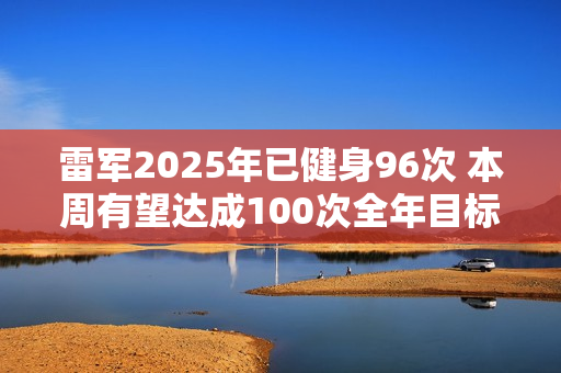 雷军2025年已健身96次 本周有望达成100次全年目标
