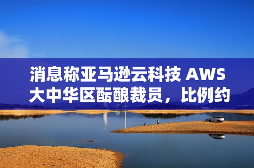 消息称亚马逊云科技 AWS 大中华区酝酿裁员，比例约 20%~30%