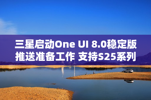三星启动One UI 8.0稳定版推送准备工作 支持S25系列