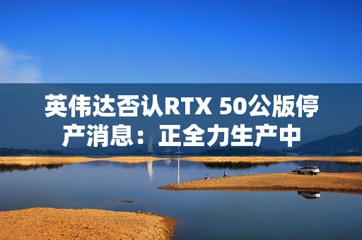 英伟达否认RTX 50公版停产消息：正全力生产中