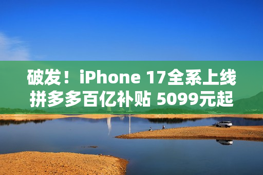 破发！iPhone 17全系上线拼多多百亿补贴 5099元起