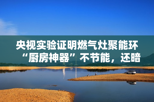 央视实验证明燃气灶聚能环“厨房神器”不节能，还暗藏爆炸、中毒等风险