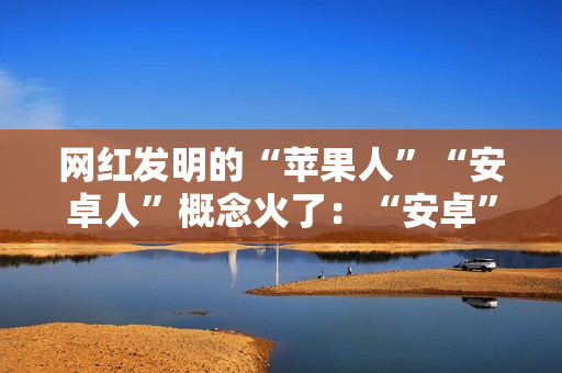 网红发明的“苹果人”“安卓人”概念火了：“安卓”竟然成脏话了
