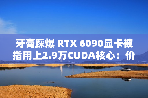 牙膏踩爆 RTX 6090显卡被指用上2.9万CUDA核心：价格还得涨