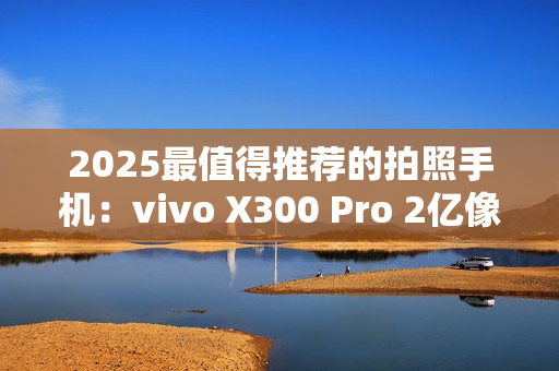 2025最值得推荐的拍照手机：vivo X300 Pro 2亿像素长焦巨出片