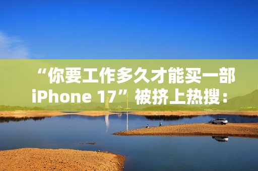 “你要工作多久才能买一部iPhone 17”被挤上热搜：有人4天搞定 有人要2个多月