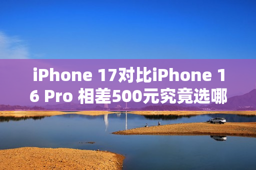 iPhone 17对比iPhone 16 Pro 相差500元究竟选哪个? iPhone 17对比iPhone 16 Pro 相差500元究竟选哪个?