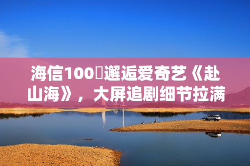 海信100吋邂逅爱奇艺《赴山海》，大屏追剧细节拉满！