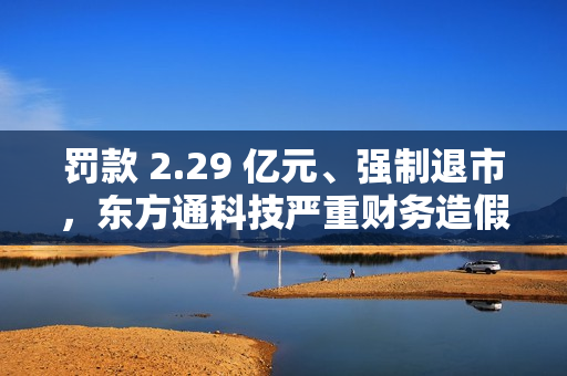 罚款 2.29 亿元、强制退市，东方通科技严重财务造假