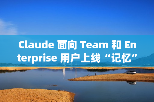 Claude 面向 Team 和 Enterprise 用户上线“记忆”功能