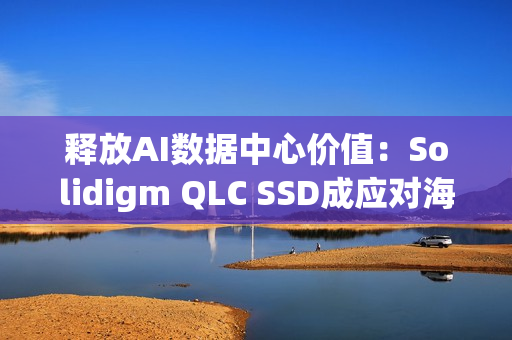 释放AI数据中心价值：Solidigm QLC SSD成应对海量数据挑战的关键